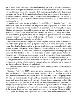 que el artista debió sacar a escondidas del modelo y que tiene el mérito de la rapidez y
desenvoltura para aprovechar la ocasión que se le había presentado. Lo que no sabemos
con exactitud es si todos estos elementos de la naturaleza están plasmados directamente
o tenemos que fiarnos de la memoria visual del artista, que reproducía tiempo después
en su estudio lo que había visto por sí mismo en determinado momento. No merece la
misma confianza lo que se pinta sin intermediarios que aquello que la mente humana ha
podido adulterar.
Pisanello tuvo como alumno a Paolo di Dono (1397-1475) llamado Paolo Ucello,
puesto que, según Vasari «lo que más le gustaba eran los pájaros»; «...fue uno de los
primeros en interesarse por la perspectiva y disfrutaba con la búsqueda de cosas
difíciles, en apariencia imposibles, aunque se tuvo que limitar a estudiar tan sólo la
perspectiva de las plantas y del perfil de los edificios hasta la cornisa y los tejados...
por estas razones, y algunas otras, se vio obligado a quedarse solo en casa durante
semanas y meses, viviendo casi en estado salvaje, entretenido con asuntos extraños, y
fue durante toda su vida más pobre que célebre».
De Paolo Ucello se conocen pocos dibujos: algunos estudios sobre la perspectiva
realizados sobre papel de «tela» y algunos dibujos a la pluma realizados con tinta
bistre. Para Ucello, la perspectiva no es una simple ilusión espacial, algo indefinido,
sino un juego de volúmenes y masas. No conocemos sus dibujos, pero la composición
de sus cuadros llama la atención de los especialistas por el uso audaz de la perspectiva.
En sus célebres batallas se puede ver claramente la forma original en que dispone los
elementos con el objetivo de conseguir este efecto de perspectiva, al que añade también
el uso de escorzos violentos puestos al servicio de una plástica plenamente lograda.
Este gran invento revolucionó totalmente los hábitos de los pintores que se vieron
obligados, a partir de este momento, a organizar el dibujo preliminar de un cuadro de
una forma totalmente diferente a la tradicional.
El conocimiento de las leyes de la perspectiva se había convertido en indispensable
para los artistas.
Tommaso Fini (1383-1447), conocido como Masolino da Panicale, autor de
diversas obras sobre pintura, fue otro pintor enamorado de la perspectiva; su estilo se
halla a medio camino entre la tradición gótica y el realismo. Trabaja siempre partiendo
del dibujo al natural; estudia con profundidad las proporciones del cuerpo humano, los
rasgos del rostro, los ropajes, el entorno, y busca siempre demostrar su habilidad
recreándose en la perspectiva de los edificios. Incluso cuando dibuja un pasaje del
Antiguo Testamento prefiere vestir a sus personajes según la moda de su tiempo, para
evitar hasta la más pequeña abstracción. Su obra anuncia claramente el periodo realista
de la pintura florentina bien representado también por su alumno Masaccio (1401-
1428), autor del Adán y Eva expulsados del Paraíso, fresco claramente verista. Los
 