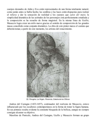 cuerpos desnudos de Adán y Eva están representados de una forma totalmente natural,
como jamás antes se había hecho; las sombras y las luces están dispuestas para realzar
el relieve y dar la sensación de realidad a los cuerpos que salen del muro; la
simplicidad dramática de las actitudes de los personajes está perfectamente estudiada y
la composición se ha resuelto de forma magistral. En la misma línea de Ucello,
Masaccio logra crear un estilo nuevo gracias al sentido de composición de las grandes
masas concebido como conjunto dramático. La obra de este pintor marca el camino que
deberán tomar, a partir de este momento, los artistas del renacimiento.
22. Perugino, La Virgen. Florencia, Galería de los Oficios
Andrea del Castagno (1423-1457), continuador del realismo de Masaccio, estuvo
influenciado por los escultores contemporáneos en la forma de tratar la figura humana.
En sus pinturas resulta evidente la constante búsqueda de la belleza, aunque no siempre
consigue alcanzar su objetivo.
Masolino de Panicale, Andrea del Castagno, Ucello y Masaccio forman un grupo
 