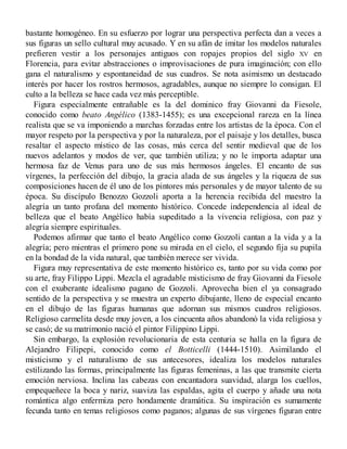 bastante homogéneo. En su esfuerzo por lograr una perspectiva perfecta dan a veces a
sus figuras un sello cultural muy acusado. Y en su afán de imitar los modelos naturales
prefieren vestir a los personajes antiguos con ropajes propios del siglo XV en
Florencia, para evitar abstracciones o improvisaciones de pura imaginación; con ello
gana el naturalismo y espontaneidad de sus cuadros. Se nota asimismo un destacado
interés por hacer los rostros hermosos, agradables, aunque no siempre lo consigan. El
culto a la belleza se hace cada vez más perceptible.
Figura especialmente entrañable es la del dominico fray Giovanni da Fiesole,
conocido como beato Angélico (1383-1455); es una excepcional rareza en la línea
realista que se va imponiendo a marchas forzadas entre los artistas de la época. Con el
mayor respeto por la perspectiva y por la naturaleza, por el paisaje y los detalles, busca
resaltar el aspecto místico de las cosas, más cerca del sentir medieval que de los
nuevos adelantos y modos de ver, que también utiliza; y no le importa adaptar una
hermosa faz de Venus para uno de sus más hermosos ángeles. El encanto de sus
vírgenes, la perfección del dibujo, la gracia alada de sus ángeles y la riqueza de sus
composiciones hacen de él uno de los pintores más personales y de mayor talento de su
época. Su discípulo Benozzo Gozzoli aporta a la herencia recibida del maestro la
alegría un tanto profana del momento histórico. Concede independencia al ideal de
belleza que el beato Angélico había supeditado a la vivencia religiosa, con paz y
alegría siempre espirituales.
Podemos afirmar que tanto el beato Angélico como Gozzoli cantan a la vida y a la
alegría; pero mientras el primero pone su mirada en el cielo, el segundo fija su pupila
en la bondad de la vida natural, que también merece ser vivida.
Figura muy representativa de este momento histórico es, tanto por su vida como por
su arte, fray Filippo Lippi. Mezcla el agradable misticismo de fray Giovanni da Fiesole
con el exuberante idealismo pagano de Gozzoli. Aprovecha bien el ya consagrado
sentido de la perspectiva y se muestra un experto dibujante, lleno de especial encanto
en el dibujo de las figuras humanas que adornan sus mismos cuadros religiosos.
Religioso carmelita desde muy joven, a los cincuenta años abandonó la vida religiosa y
se casó; de su matrimonio nació el pintor Filippino Lippi.
Sin embargo, la explosión revolucionaria de esta centuria se halla en la figura de
Alejandro Filipepi, conocido como el Botticelli (1444-1510). Asimilando el
misticismo y el naturalismo de sus antecesores, idealiza los modelos naturales
estilizando las formas, principalmente las figuras femeninas, a las que transmite cierta
emoción nerviosa. Inclina las cabezas con encantadora suavidad, alarga los cuellos,
empequeñece la boca y nariz, suaviza las espaldas, agita el cuerpo y añade una nota
romántica algo enfermiza pero hondamente dramática. Su inspiración es sumamente
fecunda tanto en temas religiosos como paganos; algunas de sus vírgenes figuran entre
 