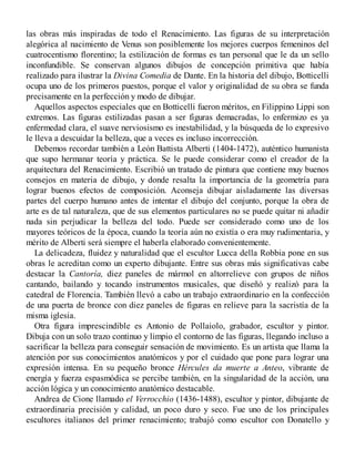 las obras más inspiradas de todo el Renacimiento. Las figuras de su interpretación
alegórica al nacimiento de Venus son posiblemente los mejores cuerpos femeninos del
cuatrocentismo florentino; la estilización de formas es tan personal que le da un sello
inconfundible. Se conservan algunos dibujos de concepción primitiva que había
realizado para ilustrar la Divina Comedia de Dante. En la historia del dibujo, Botticelli
ocupa uno de los primeros puestos, porque el valor y originalidad de su obra se funda
precisamente en la perfección y modo de dibujar.
Aquellos aspectos especiales que en Botticelli fueron méritos, en Filippino Lippi son
extremos. Las figuras estilizadas pasan a ser figuras demacradas, lo enfermizo es ya
enfermedad clara, el suave nerviosismo es inestabilidad, y la búsqueda de lo expresivo
le lleva a descuidar la belleza, que a veces es incluso incorrección.
Debemos recordar también a León Battista Alberti (1404-1472), auténtico humanista
que supo hermanar teoría y práctica. Se le puede considerar como el creador de la
arquitectura del Renacimiento. Escribió un tratado de pintura que contiene muy buenos
consejos en materia de dibujo, y donde resalta la importancia de la geometría para
lograr buenos efectos de composición. Aconseja dibujar aisladamente las diversas
partes del cuerpo humano antes de intentar el dibujo del conjunto, porque la obra de
arte es de tal naturaleza, que de sus elementos particulares no se puede quitar ni añadir
nada sin perjudicar la belleza del todo. Puede ser considerado como uno de los
mayores teóricos de la época, cuando la teoría aún no existía o era muy rudimentaria, y
mérito de Alberti será siempre el haberla elaborado convenientemente.
La delicadeza, fluidez y naturalidad que el escultor Lucca della Robbia pone en sus
obras le acreditan como un experto dibujante. Entre sus obras más significativas cabe
destacar la Cantoría, diez paneles de mármol en altorrelieve con grupos de niños
cantando, bailando y tocando instrumentos musicales, que diseñó y realizó para la
catedral de Florencia. También llevó a cabo un trabajo extraordinario en la confección
de una puerta de bronce con diez paneles de figuras en relieve para la sacristía de la
misma iglesia.
Otra figura imprescindible es Antonio de Pollaiolo, grabador, escultor y pintor.
Dibuja con un solo trazo continuo y limpio el contorno de las figuras, llegando incluso a
sacrificar la belleza para conseguir sensación de movimiento. Es un artista que llama la
atención por sus conocimientos anatómicos y por el cuidado que pone para lograr una
expresión intensa. En su pequeño bronce Hércules da muerte a Anteo, vibrante de
energía y fuerza espasmódica se percibe también, en la singularidad de la acción, una
acción lógica y un conocimiento anatómico destacable.
Andrea de Cione llamado el Verrocchio (1436-1488), escultor y pintor, dibujante de
extraordinaria precisión y calidad, un poco duro y seco. Fue uno de los principales
escultores italianos del primer renacimiento; trabajó como escultor con Donatello y
 