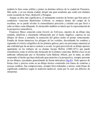 también lo hizo como orfebre y pintor en distintos talleres de la ciudad de Florencia.
Más tarde, y en esa misma ciudad, dirigió una gran academia que contó con alumnos
como Leonardo da Vinci, Botticelli y Perugino.
Aunque su obra más significativa, el monumento ecuestre de bronce que hizo para el
condotiero veneciano Bartolomeo Colleoni, se enmarca dentro del campo de la
escultura, no se puede olvidar la extraordinaria precisión y calidad con que llevó a
cabo su labor como dibujante. Es destacable también su interés por la representación de
la perspectiva atmosférica.
Francesco Masci conocido como Gentile da Fabriano, maestro de un dibujo muy
cuidado, detallista y claramente influenciado por el beato Angélico, expresa en sus
dibujos de flores y animales la transición del gótico tardío al primer renacimiento.
Estudia de forma minuciosa los pliegues de los vestidos, descuidando las sombras y
siguiendo el criterio caligráfico de las pinturas góticas, pero sus personajes muestran ya
una vitalidad que da un nuevo carácter a su arte. La gran precisión de su dibujo aparece
igualmente en los trabajos de su alumno Jacopo Bellini (1400-1471) que puede
considerarse como el artista más destacado de la pintura veneciana. Bellini crece en un
ambiente influenciado por el florentino León Battista Alberti, por lo tanto, no debe
sorprender el hecho que haya dedicado gran atención a la perspectiva, siempre presente
en sus dibujos, ejecutados generalmente de forma meticulosa (fig.43). Todo aparece de
forma clara y precisa como en un dibujo técnico construido con líneas de contorno y
escasas sombras. Sus composiciones, siempre bien ordenadas y aéreas, están llenas de
significado simbólico según la tradición medieval, razón por la cual son difíciles de
interpretar.
 