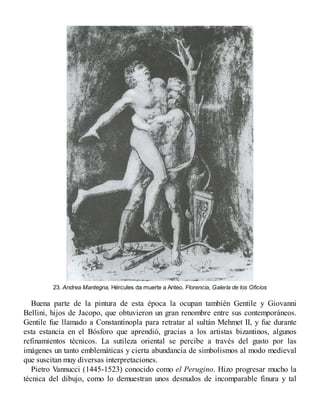 23. Andrea Mantegna, Hércules da muerte a Anteo. Florencia, Galería de los Oficios
Buena parte de la pintura de esta época la ocupan también Gentile y Giovanni
Bellini, hijos de Jacopo, que obtuvieron un gran renombre entre sus contemporáneos.
Gentile fue llamado a Constantinopla para retratar al sultán Mehmet II, y fue durante
esta estancia en el Bósforo que aprendió, gracias a los artistas bizantinos, algunos
refinamientos técnicos. La sutileza oriental se percibe a través del gusto por las
imágenes un tanto emblemáticas y cierta abundancia de simbolismos al modo medieval
que suscitan muy diversas interpretaciones.
Pietro Vannucci (1445-1523) conocido como el Perugino. Hizo progresar mucho la
técnica del dibujo, como lo demuestran unos desnudos de incomparable finura y tal
 
