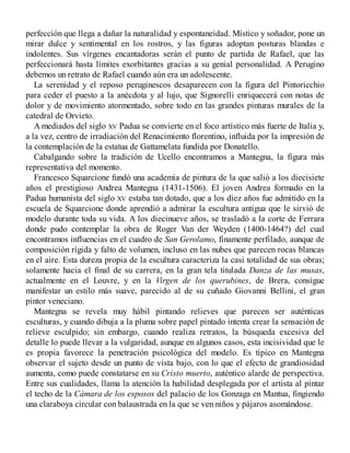 perfección que llega a dañar la naturalidad y espontaneidad. Místico y soñador, pone un
mirar dulce y sentimental en los rostros, y las figuras adoptan posturas blandas e
indolentes. Sus vírgenes encantadoras serán el punto de partida de Rafael, que las
perfeccionará hasta límites exorbitantes gracias a su genial personalidad. A Perugino
debemos un retrato de Rafael cuando aún era un adolescente.
La serenidad y el reposo peruginescos desaparecen con la figura del Pintoricchio
para ceder el puesto a la anécdota y al lujo, que Signorelli enriquecerá con notas de
dolor y de movimiento atormentado, sobre todo en las grandes pinturas murales de la
catedral de Orvieto.
A mediados del siglo XV Padua se convierte en el foco artístico más fuerte de Italia y,
a la vez, centro de irradiación del Renacimiento florentino, influida por la impresión de
la contemplación de la estatua de Gattamelata fundida por Donatello.
Cabalgando sobre la tradición de Ucello encontramos a Mantegna, la figura más
representativa del momento.
Francesco Squarcione fundó una academia de pintura de la que salió a los diecisiete
años el prestigioso Andrea Mantegna (1431-1506). El joven Andrea formado en la
Padua humanista del siglo XV estaba tan dotado, que a los diez años fue admitido en la
escuela de Squarcione donde aprendió a admirar la escultura antigua que le sirvió de
modelo durante toda su vida. A los diecinueve años, se trasladó a la corte de Ferrara
donde pudo contemplar la obra de Roger Van der Weyden (1400-1464?) del cual
encontramos influencias en el cuadro de San Gerolamo, finamente perfilado, aunque de
composición rígida y falto de volumen, incluso en las nubes que parecen rocas blancas
en el aire. Esta dureza propia de la escultura caracteriza la casi totalidad de sus obras;
solamente hacia el final de su carrera, en la gran tela titulada Danza de las musas,
actualmente en el Louvre, y en la Virgen de los querubines, de Brera, consigue
manifestar un estilo más suave, parecido al de su cuñado Giovanni Bellini, el gran
pintor veneciano.
Mantegna se revela muy hábil pintando relieves que parecen ser auténticas
esculturas, y cuando dibuja a la pluma sobre papel pintado intenta crear la sensación de
relieve esculpido; sin embargo, cuando realiza retratos, la búsqueda excesiva del
detalle lo puede llevar a la vulgaridad, aunque en algunos casos, esta incisividad que le
es propia favorece la penetración psicológica del modelo. Es típico en Mantegna
observar el sujeto desde un punto de vista bajo, con lo que el efecto de grandiosidad
aumenta, como puede constatarse en su Cristo muerto, auténtico alarde de perspectiva.
Entre sus cualidades, llama la atención la habilidad desplegada por el artista al pintar
el techo de la Cámara de los esposos del palacio de los Gonzaga en Mantua, fingiendo
una claraboya circular con balaustrada en la que se ven niños y pájaros asomándose.
 