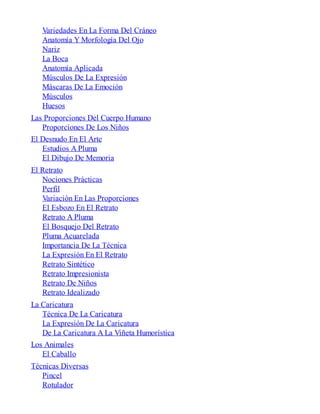 Variedades En La Forma Del Cráneo
Anatomía Y Morfología Del Ojo
Nariz
La Boca
Anatomía Aplicada
Músculos De La Expresión
Máscaras De La Emoción
Músculos
Huesos
Las Proporciones Del Cuerpo Humano
Proporciones De Los Niños
El Desnudo En El Arte
Estudios A Pluma
El Dibujo De Memoria
El Retrato
Nociones Prácticas
Perfil
Variación En Las Proporciones
El Esbozo En El Retrato
Retrato A Pluma
El Bosquejo Del Retrato
Pluma Acuarelada
Importancia De La Técnica
La Expresión En El Retrato
Retrato Sintético
Retrato Impresionista
Retrato De Niños
Retrato Idealizado
La Caricatura
Técnica De La Caricatura
La Expresión De La Caricatura
De La Caricatura A La Viñeta Humorística
Los Animales
El Caballo
Técnicas Diversas
Pincel
Rotulador
 