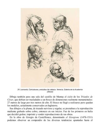 24. Leonardo, Caricaturas y estudios de cabeza. Venecia, Galería de la Academia
(Alinari)
Dibuja también para una sala del castillo de Mantua el ciclo de los Triunfos de
César, que debían ser trasladados a un fresco de dimensiones realmente monumentales:
27 metros de largo por tres metros de alto. El fresco no llegó a realizarse pero quedan
los modelos, actualmente conservados en Inglaterra.
Sus dibujos a la pluma, de trazado nervioso y regular, se prestaban a la reproducción
mediante grabado sobre cobre, entonces en sus inicios. Fue de los primeros en Italia
que decidió grabar, imprimir y vender reproducciones de sus obras.
En la obra de Giorgio da Castelfranco, denominado el Giorgione (1478-1511)
podemos observar un compendio de las diversas tendencias apuntadas hasta el
 
