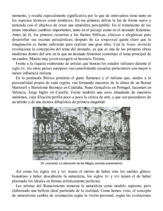 momento, y resulta especialmente significativa por lo que de innovadora tiene tanto en
los aspectos técnicos como temáticos. En sus pinturas utiliza la luz de forma suave y
tamizada con el objetivo de crear una atmósfera perceptible. En el tratamiento de los
temas introduce cambios importantes, tanto en el paisaje como en el desnudo femenino.
Antes de él, los pintores recurrían a las fuentes bíblicas, clásicas o alegóricas para
desarrollar sus escenas paisajísticas; después de La tempestad queda claro que la
imaginación es fuente suficiente para realizar una gran obra. Con la Venus dormida
revoluciona la concepción del tema del desnudo, ya que es una de las primeras obras
modernas dentro del arte en la que un desnudo femenino constituye el tema principal de
un cuadro. Muerto muy joven recogerá su herencia Tiziano.
Frente a la riqueza exuberante de artistas que honran los estados italianos durante el
siglo XV, los otros países europeos van consolidando escuelas particulares con mayor o
menor influencia italiana.
En la península Ibérica penetran el gusto flamenco y el italiano que, unidos a la
personalidad propia de cada región, van formando maestros de la altura de un Bernat
Martorell y Bartolomé Bermejo en Cataluña, Nuno Gonçalves en Portugal, Jacomart en
Valencia, Jorge Inglés en Castilla. Existe también una serie abundante de maestros
anónimos, cuya filiación perfila poco a poco la crítica de arte, y que son poseedores de
un talento y de una técnica dibujística de primera magnitud.
25. Leonardo, La adoración de los Magos (estudio preparatorio)
Así como los siglos XIII y XIV tienen el mérito de haber roto los moldes gótico-
bizantinos y haber descubierto la naturaleza, los siglos XV y XVI tienen el de haber
plasmado los ideales en formas artísticamente perfectas.
Los artistas del Renacimiento tomaron la naturaleza como modelo supremo, pero
elaborando una belleza ideal partiendo de la realidad. Como hemos visto, el concepto
de naturalismo cambia de orientación según la visión personal, según las evoluciones
 