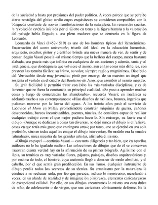 de la sociedad y hasta por presiones del poder político. A veces parece que se percibe
cierta nostalgia del gótico tardío cuyas exquisiteces se consideran compatibles con la
búsqueda constante de nuevas manifestaciones de la naturaleza. En resumidas cuentas,
la revolución estética iniciada por el Giotto en torno a la figura humana y la valoración
del paisaje había llegado a una plena madurez que se centraría en la figura de
Leonardo.
Leonardo da Vinci (1452-1519) es uno de los hombres típicos del Renacimiento.
Encarnación del uomo universale; triunfo del ideal en la educación humanista;
arquitecto, escultor, pintor y científico brinda una nueva manera de ver, de sentir y de
pensar. Según Vasari poseía «al mismo tiempo que la belleza del cuerpo, nunca bastante
alabada, una gracia más que infinita en cualquiera de sus acciones y además, tanta y tal
inteligencia, que dondequiera que volviese el ánimo, aun en las cosas más difíciles, con
presteza las tornaba fáciles; su ánimo, su valor, siempre regio y magnánimo». Discípulo
del Verrocchio desde muy jovencito, pintó por encargo de su maestro un ángel que
sostenía el vestido en el cuadro del Bautismo de Jesús, que asombró al mismo maestro.
Su gran facilidad le permitió tratar con éxito las más variadas disciplinas, y es de
lamentar que no fuera la constancia su principal cualidad. «Se puso a aprender muchas
cosas y luego de comenzadas las abandonaba», recuerda Vasari; en mecánica se
adelantó mucho a sus contemporáneos: «Hizo diseños de molinos, batanes, ingenios que
pudiesen moverse por la fuerza del agua». A los treinta años pasó al servicio de
Ludovico el Moro en Milán, prometiéndole construir máquinas de guerra, cañones
desconocidos, barcos incombustibles, puentes, túneles. Se considera capaz de realizar
cualquier trabajo como el que mejor pudiera hacerlo. Sin embargo, su fuerte era el
dibujo. «Aunque se dedicase a cosas tan diversas, no dejó nunca el dibujo ni el relieve,
cosas en que tenía más gusto que en ninguna otra»; por tanto, «no se ejercitó en una sola
profesión, sino en todas aquellas en que el dibujo intervenía». Su modelo era la «madre
naturaleza», única maestra de los grandes artistas, afirmaba él mismo.
«Dibujó en papel —continúa Vasari— con tanta diligencia y tan bien, que en aquellas
sutilezas no le ha igualado nadie.» Las colecciones de dibujos que de él se conservan
muestran cuánta verdad hay en la afirmación de su primer biógrafo. Agilísimo con el
lápiz, su temática es muy variada: flores, pájaros, paisajes, diseños arquitectónicos y,
por encima de todo, el hombre, cuya anatomía llegó a dominar de modo absoluto, y el
cabello, por el que sentía gran predilección. En sus manos, cualquier instrumento de
dibujo perdía todos los secretos de su técnica. Su entusiasmo por la naturaleza le
conduce a no rechazar nada, por feo que parezca, incluso lo monstruoso, mezclando a
veces, en un alarde de realidad y de imaginación pintoresca, elementos caricaturescos
de excepcional calidad. Por ello, en sus dibujos encontramos lo mismo una cara dulce
de niño, de adolescente o de virgen, que una caricatura cómicamente deforme. Es la
 