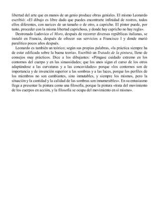 libertad del arte que en manos de un genio produce obras geniales. El mismo Leonardo
escribió: «El dibujo es libre dado que puedes encontrarte infinidad de rostros, todos
ellos diferentes, con narices de un tamaño o de otro, a capricho. El pintor puede, por
tanto, proceder con la misma libertad caprichosa, y donde hay capricho no hay regla».
Destronado Ludovico el Moro, después de recorrer diversas repúblicas italianas, se
instaló en Francia, después de ofrecer sus servicios a Francisco I y donde murió
paralítico pocos años después.
Leonardo es también un teórico; según sus propias palabras, «la práctica siempre ha
de estar edificada sobre la buena teoría». Escribió un Tratado de la pintura, lleno de
consejos muy prácticos. Dice a los dibujantes: «Póngase cuidado extremo en los
contornos del cuerpo y en las sinuosidades; que los unos sigan el curso de los otros
adaptándose a las curvaturas y a las concavidades» porque «los contornos son de
importancia y de invención superior a las sombras y a las luces, porque los perfiles de
los miembros no son cambiantes, sino inmutables, y siempre los mismos, pero la
situación y la cantidad y la calidad de las sombras son innumerables». En su entusiasmo
llega a presentar la pintura como una filosofía, porque la pintura «trata del movimiento
de los cuerpos en acción, y la filosofía se ocupa del movimiento en sí mismo».
 
