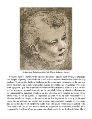 26. Leonardo, Cabeza de niño. París, Museo del Louvre (Alinari)
No acaba aquí el interés por la figura de Leonardo. Seguro en el dibujo, se preocupa
también por el gesto y el movimiento, por el relieve mediante la combinación de luces y
sombras. Y para evitar la línea rígida que define con dureza los contornos, la sustituye
por el paso suave de la parte iluminada a la zona en sombra y de los colores vivos a los
tonos apagados, que constituyen el típico esfumado leonardesco. Gracias a esta técnica
pueden obtenerse extraordinarios efectos de suavidad, dulzura y misterio en los rostros.
Es imprescindible recordar el retrato de La Gioconda cuya sonrisa ha hecho correr
mucha tinta. A fin de cuentas la expresión de este rostro se debe únicamente a la
idealización de los rasgos y a la matización de los ángulos de la boca y de los ojos
cuyos límites externos no pueden ser situados con precisión; cuando el espectador
desliza su mirada por el cuadro buscando estos límites, el retrato parece cobrar vida.
Otro aspecto en que su arte alcanza cimas no superadas es su enorme habilidad en la
composición. La Santa Cena que pintará en el refectorio de los frailes de Santa Maria
 