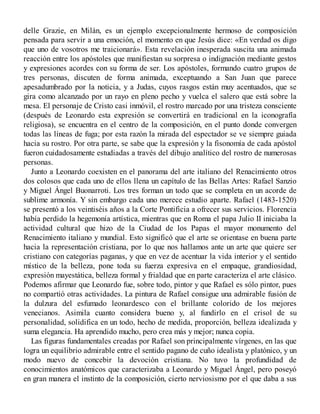delle Grazie, en Milán, es un ejemplo excepcionalmente hermoso de composición
pensada para servir a una emoción, el momento en que Jesús dice: «En verdad os digo
que uno de vosotros me traicionará». Esta revelación inesperada suscita una animada
reacción entre los apóstoles que manifiestan su sorpresa o indignación mediante gestos
y expresiones acordes con su forma de ser. Los apóstoles, formando cuatro grupos de
tres personas, discuten de forma animada, exceptuando a San Juan que parece
apesadumbrado por la noticia, y a Judas, cuyos rasgos están muy acentuados, que se
gira como alcanzado por un rayo en pleno pecho y vuelca el salero que está sobre la
mesa. El personaje de Cristo casi inmóvil, el rostro marcado por una tristeza consciente
(después de Leonardo esta expresión se convertirá en tradicional en la iconografía
religiosa), se encuentra en el centro de la composición, en el punto donde convergen
todas las líneas de fuga; por esta razón la mirada del espectador se ve siempre guiada
hacia su rostro. Por otra parte, se sabe que la expresión y la fisonomía de cada apóstol
fueron cuidadosamente estudiadas a través del dibujo analítico del rostro de numerosas
personas.
Junto a Leonardo coexisten en el panorama del arte italiano del Renacimiento otros
dos colosos que cada uno de ellos llena un capítulo de las Bellas Artes: Rafael Sanzio
y Miguel Ángel Buonarroti. Los tres forman un todo que se completa en un acorde de
sublime armonía. Y sin embargo cada uno merece estudio aparte. Rafael (1483-1520)
se presentó a los veintiséis años a la Corte Pontificia a ofrecer sus servicios. Florencia
había perdido la hegemonía artística, mientras que en Roma el papa Julio II iniciaba la
actividad cultural que hizo de la Ciudad de los Papas el mayor monumento del
Renacimiento italiano y mundial. Esto significó que el arte se orientase en buena parte
hacia la representación cristiana, por lo que nos hallamos ante un arte que quiere ser
cristiano con categorías paganas, y que en vez de acentuar la vida interior y el sentido
místico de la belleza, pone toda su fuerza expresiva en el empaque, grandiosidad,
expresión mayestática, belleza formal y frialdad que en parte caracteriza el arte clásico.
Podemos afirmar que Leonardo fue, sobre todo, pintor y que Rafael es sólo pintor, pues
no compartió otras actividades. La pintura de Rafael consigue una admirable fusión de
la dulzura del esfumado leonardesco con el brillante colorido de los mejores
venecianos. Asimila cuanto considera bueno y, al fundirlo en el crisol de su
personalidad, solidifica en un todo, hecho de medida, proporción, belleza idealizada y
suma elegancia. Ha aprendido mucho, pero crea más y mejor; nunca copia.
Las figuras fundamentales creadas por Rafael son principalmente vírgenes, en las que
logra un equilibrio admirable entre el sentido pagano de cuño idealista y platónico, y un
modo nuevo de concebir la devoción cristiana. No tuvo la profundidad de
conocimientos anatómicos que caracterizaba a Leonardo y Miguel Ángel, pero poseyó
en gran manera el instinto de la composición, cierto nerviosismo por el que daba a sus
 
