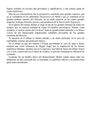 figuras actitudes en escorzo muy personales y significativas, y una extensa gama de
rostros bellísimos.
Otra de sus características fue la perspectiva concebida para grandes espacios, que
ya se vislumbran en los admirables Desposorios de Milán y que se continúan en las
grandes pinturas murales del Vaticano, de un modo especial en las cuatro grandes
alegorías, teología, filosofía, poesía y jurisprudencia de la Stanza della Segnatura.
En el género del retrato, Rafael se erige en uno de los grandes maestros de todos los
tiempos, por su especial cualidad de captar los detalles psicológicos. Véanse, como
ejemplos, el austero retrato del Cardenal, lleno de grandiosidad contenida, o la Donna
vellata de tan intencionada ampulosidad, indudable precedente de los grandes
retratistas del Barroco.
Su maestría en el dibujo se admira además, y de modo particular, en la serie de
espléndidos cartones que pintó para tapices.
En el dibujo en que nos muestra a Psiqué presentando el vaso de agua a Venus,
notamos una cierta influencia de Miguel Ángel por la ampliación de las formas
anatómicas humanas, mientras que en la ligereza y suavidad de líneas del dibujo Virgen
con el niño, conservado en el museo de Londres, se percibe claramente la influencia de
Leonardo.
Leonardo fue un hombre típico del Renacimiento; Rafael cuadra mejor entre los
humanistas de tipo cortesano por su serenidad, su equilibrio interior y su enorme buen
gusto nunca desmentido.
 