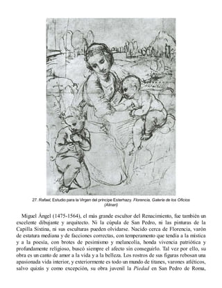 27. Rafael, Estudio para la Virgen del príncipe Esterhazy. Florencia, Galería de los Oficios
(Alinari)
Miguel Ángel (1475-1564), el más grande escultor del Renacimiento, fue también un
excelente dibujante y arquitecto. Ni la cúpula de San Pedro, ni las pinturas de la
Capilla Sixtina, ni sus esculturas pueden olvidarse. Nacido cerca de Florencia, varón
de estatura mediana y de facciones correctas, con temperamento que tendía a la mística
y a la poesía, con brotes de pesimismo y melancolía, honda vivencia patriótica y
profundamente religioso, buscó siempre el afecto sin conseguirlo. Tal vez por ello, su
obra es un canto de amor a la vida y a la belleza. Los rostros de sus figuras rebosan una
apasionada vida interior, y exteriormente es todo un mundo de titanes, varones atléticos,
salvo quizás y como excepción, su obra juvenil la Piedad en San Pedro de Roma,
 