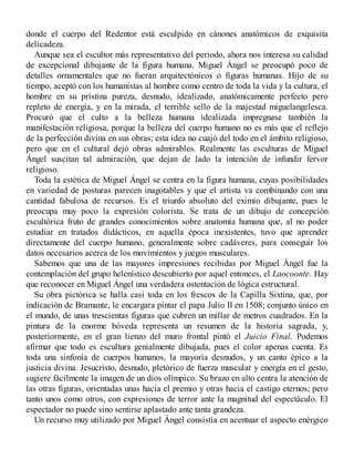 donde el cuerpo del Redentor está esculpido en cánones anatómicos de exquisita
delicadeza.
Aunque sea el escultor más representativo del periodo, ahora nos interesa su calidad
de excepcional dibujante de la figura humana. Miguel Ángel se preocupó poco de
detalles ornamentales que no fueran arquitectónicos o figuras humanas. Hijo de su
tiempo, aceptó con los humanistas al hombre como centro de toda la vida y la cultura, el
hombre en su prístina pureza, desnudo, idealizado, anatómicamente perfecto pero
repleto de energía, y en la mirada, el terrible sello de la majestad miguelangelesca.
Procuró que el culto a la belleza humana idealizada impregnase también la
manifestación religiosa, porque la belleza del cuerpo humano no es más que el reflejo
de la perfección divina en sus obras; esta idea no cuajó del todo en el ámbito religioso,
pero que en el cultural dejó obras admirables. Realmente las esculturas de Miguel
Ángel suscitan tal admiración, que dejan de lado la intención de infundir fervor
religioso.
Toda la estética de Miguel Ángel se centra en la figura humana, cuyas posibilidades
en variedad de posturas parecen inagotables y que el artista va combinando con una
cantidad fabulosa de recursos. Es el triunfo absoluto del eximio dibujante, pues le
preocupa muy poco la expresión colorista. Se trata de un dibujo de concepción
escultórica fruto de grandes conocimientos sobre anatomía humana que, al no poder
estudiar en tratados didácticos, en aquella época inexistentes, tuvo que aprender
directamente del cuerpo humano, generalmente sobre cadáveres, para conseguir los
datos necesarios acerca de los movimientos y juegos musculares.
Sabemos que una de las mayores impresiones recibidas por Miguel Ángel fue la
contemplación del grupo helenístico descubierto por aquel entonces, el Laocoonte. Hay
que reconocer en Miguel Ángel una verdadera ostentación de lógica estructural.
Su obra pictórica se halla casi toda en los frescos de la Capilla Sixtina, que, por
indicación de Bramante, le encargara pintar el papa Julio II en 1508; conjunto único en
el mundo, de unas trescientas figuras que cubren un millar de metros cuadrados. En la
pintura de la enorme bóveda representa un resumen de la historia sagrada, y,
posteriormente, en el gran lienzo del muro frontal pintó el Juicio Final. Podemos
afirmar que todo es escultura genialmente dibujada, pues el color apenas cuenta. Es
toda una sinfonía de cuerpos humanos, la mayoría desnudos, y un canto épico a la
justicia divina. Jesucristo, desnudo, pletórico de fuerza muscular y energía en el gesto,
sugiere fácilmente la imagen de un dios olímpico. Su brazo en alto centra la atención de
las otras figuras, orientadas unas hacia el premio y otras hacia el castigo eternos; pero
tanto unos como otros, con expresiones de terror ante la magnitud del espectáculo. El
espectador no puede sino sentirse aplastado ante tanta grandeza.
Un recurso muy utilizado por Miguel Ángel consistía en acentuar el aspecto enérgico
 
