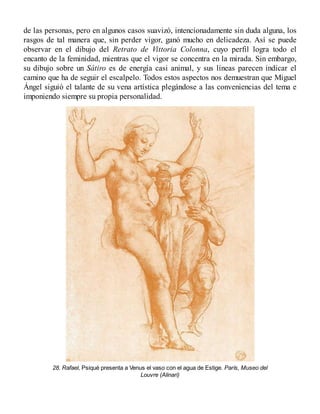 de las personas, pero en algunos casos suavizó, intencionadamente sin duda alguna, los
rasgos de tal manera que, sin perder vigor, ganó mucho en delicadeza. Así se puede
observar en el dibujo del Retrato de Vittoria Colonna, cuyo perfil logra todo el
encanto de la feminidad, mientras que el vigor se concentra en la mirada. Sin embargo,
su dibujo sobre un Sátiro es de energía casi animal, y sus líneas parecen indicar el
camino que ha de seguir el escalpelo. Todos estos aspectos nos demuestran que Miguel
Ángel siguió el talante de su vena artística plegándose a las conveniencias del tema e
imponiendo siempre su propia personalidad.
28. Rafael, Psiqué presenta a Venus el vaso con el agua de Estige. París, Museo del
Louvre (Alinari)
 