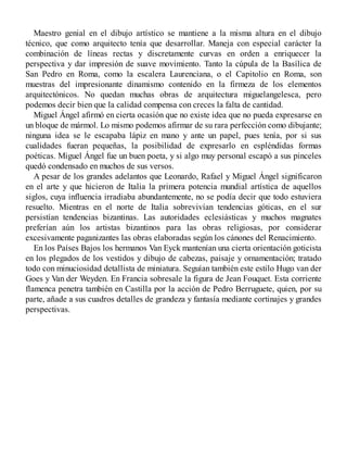 Maestro genial en el dibujo artístico se mantiene a la misma altura en el dibujo
técnico, que como arquitecto tenía que desarrollar. Maneja con especial carácter la
combinación de líneas rectas y discretamente curvas en orden a enriquecer la
perspectiva y dar impresión de suave movimiento. Tanto la cúpula de la Basílica de
San Pedro en Roma, como la escalera Laurenciana, o el Capitolio en Roma, son
muestras del impresionante dinamismo contenido en la firmeza de los elementos
arquitectónicos. No quedan muchas obras de arquitectura miguelangelesca, pero
podemos decir bien que la calidad compensa con creces la falta de cantidad.
Miguel Ángel afirmó en cierta ocasión que no existe idea que no pueda expresarse en
un bloque de mármol. Lo mismo podemos afirmar de su rara perfección como dibujante;
ninguna idea se le escapaba lápiz en mano y ante un papel, pues tenía, por si sus
cualidades fueran pequeñas, la posibilidad de expresarlo en espléndidas formas
poéticas. Miguel Ángel fue un buen poeta, y si algo muy personal escapó a sus pinceles
quedó condensado en muchos de sus versos.
A pesar de los grandes adelantos que Leonardo, Rafael y Miguel Ángel significaron
en el arte y que hicieron de Italia la primera potencia mundial artística de aquellos
siglos, cuya influencia irradiaba abundantemente, no se podía decir que todo estuviera
resuelto. Mientras en el norte de Italia sobrevivían tendencias góticas, en el sur
persistían tendencias bizantinas. Las autoridades eclesiásticas y muchos magnates
preferían aún los artistas bizantinos para las obras religiosas, por considerar
excesivamente paganizantes las obras elaboradas según los cánones del Renacimiento.
En los Países Bajos los hermanos Van Eyck mantenían una cierta orientación goticista
en los plegados de los vestidos y dibujo de cabezas, paisaje y ornamentación; tratado
todo con minuciosidad detallista de miniatura. Seguían también este estilo Hugo van der
Goes y Van der Weyden. En Francia sobresale la figura de Jean Fouquet. Esta corriente
flamenca penetra también en Castilla por la acción de Pedro Berruguete, quien, por su
parte, añade a sus cuadros detalles de grandeza y fantasía mediante cortinajes y grandes
perspectivas.
 