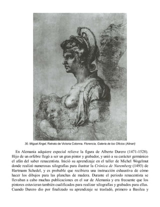 30. Miguel Ángel, Retrato de Victoria Colonna. Florencia, Galería de los Oficios (Alinari)
En Alemania adquiere especial relieve la figura de Alberto Durero (1471-1528).
Hijo de un orfebre llegó a ser un gran pintor y grabador, y unió a su carácter germánico
el afán del saber renacentista. Inició su aprendizaje en el taller de Michel Wogelmut
donde realizó numerosas xilografías para ilustrar la Crónica de Nuremberg (1493) de
Hartmann Schedel, y es probable que recibiera una instrucción exhaustiva de cómo
hacer los dibujos para las planchas de madera. Durante el periodo renacentista se
llevaban a cabo muchas publicaciones en el sur de Alemania y era frecuente que los
pintores estuvieran también cualificados para realizar xilografías y grabados para ellas.
Cuando Durero dio por finalizado su aprendizaje se trasladó, primero a Basilea y
 