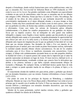 después a Estrasburgo, donde realizó ilustraciones para varias publicaciones, entre las
que se encuentra Das Narrenschiff de Sebastian Brant en 1494 (traducida en 1507
como La nave de los locos). Sus grandes cualidades como dibujante son especialmente
evidentes en una serie de autorretratos, entre los que se encuentra uno de sus dibujos
más antiguos (1484, Albertina, Viena) que hizo a la edad de 13 años. Sin embargo, fue
el estudio de las obras de otros pintores lo que realmente desarrolló su talento,
convirtiéndolo rápidamente en el mejor dibujante alemán, y en poco tiempo se hizo
famoso. Estaba muy bien considerado tanto en Italia como en otros países, sobre todo
por sus grabados en cobre, de factura muy cuidada y acabada, que se disputaban artistas
y aficionados. Como casi todos los artistas de formación gótica dibujaba
cuidadosamente a la pluma los estudios preparatorios de sus grabados sin dejarse
llevar por su impulso creativo. Era un trabajador no sólo genial sino también
infatigable y algunas veces llegaba a trazar rápidos apuntes que dan prueba de su gran
talento; dibujaba todo cuanto se le presentaba. Aceptaba plenamente la superioridad del
arte clásico por unir en sí la sabia teoría y la técnica más perfecta. A su técnica de
dibujante unía riqueza de imaginación, por lo que sus grabados le han dado tal vez más
fama que sus mismas pinturas. Sus desnudos de Adán y Eva son muestra de su
preocupación por el natural, pero aun siendo un pintor básicamente realista, deformaba
la realidad cuando deseaba obtener efectos caricaturescos. En uno de los estudios
realizados para el Ecce Homo se manifiesta claramente esta característica. Como
siempre, el dibujo está cuidadosamente ejecutado hasta en sus más pequeños detalles;
la fealdad del rostro y el aspecto penoso del cuerpo dan la impresión que el autor ha
querido representar un demonio en lugar de Jesús. El trazo incisivo, habitual en él, se
suaviza extraordinariamente, resultando evidente que conocía bien la delicadeza que
definía a los pintores italianos y que había copiado minuciosamente dibujos de
Leonardo y Mantegna. De cualquier forma, su habilidad técnica queda fuera de toda
duda y siempre se puede aprender mucho de sus dibujos a la pluma, al lápiz y a la
acuarela.
El renacimiento alemán dio también otro gran artista, pintor y grabador que destacó
por sus desnudos femeninos y por sus retratos. Estamos refiriéndonos a Lucas Cranach
(1472-1553).
Fue pintor de corte de los príncipes de Sajonia en Wittenberg, y ciudadano
influyente. Durante un viaje a los Países Bajos pintó a Maximiliano I así como al joven
príncipe que le sucedió con el nombre de Carlos V
. Para sus mecenas electores ilustró
escenas bíblicas y mitológicas con sensuales desnudos decorativos, que eran algo
nuevo en la pintura alemana
Valedor de la causa protestante, realizó muchos retratos, tallas y grabados que
ayudaron a difundir los ideales de la Reforma.
 