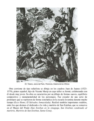 33. Tiziano, Juicio de Paris. Florencia, Galería de los Oficios
Otra corriente de tipo rafaelista se dibuja en los cuadros Juan de Juanes (1523-
1579), pintor español, hijo de Vicente Masip en cuyo taller se formó, colaborando con
él desde muy joven. Su obra se caracteriza por un dibujo de formas suaves, equilibrio
compositivo y monumentalidad de los personajes. Fue creador de una serie de
prototipos que se repitieron de forma sistemática en la escuela levantina durante mucho
tiempo (Ecce Homo, El Salvador, Inmaculada). Realizó también importantes retablos,
entre los que destaca el dedicado a la vida y martirio de San Esteban, que se conserva
en el Museo del Prado (San Esteban en la sinagoga, San Esteban condenado al
martirio, Martirio de San Esteban, Santa Cena).
 
