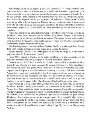 Sin embargo, en el sur de España y con Luis Morales (1515-1586) asistimos a una
especie de mezcla entre lo italiano, que se consideraba demasiado paganizante, y lo
flamenco con la recia espiritualidad extremeña. Es como una renuncia al triunfo de la
belleza corporal, para imponer cierta espiritualización a base de alargar las figuras,
desvirtuándolas un poco, con lo que se prepara el ambiente al Manierismo. Se sabe
poco de su vida y de su formación. Durante más de veinticinco años trabajó en su
propio taller en la ciudad de Badajoz, pero su pintura, de figuras alargadas y esfumado
leonardesco, sugiere el conocimiento de otras escuelas pictóricas además de la
española.
Pintor casi exclusivo de temas religiosos, fue el creador de una personal iconografía,
definiendo, entre otros, modelos de la Piedad, Ecce Homo, Virgen de la Leche y
Dolorosa, que se repitieron en infinidad de copias. En algunas de sus mejores obras
como La Virgen del pajarito, la Sagrada familia y Virgen con el Niño y San Juanito
reconocemos algunos rasgos italianizantes.
Con los dos grandes retratistas Alfonso Sánchez Coello y su discípulo Juan Pantoja
de la Cruz, España conseguirá un gran puesto en la técnica del dibujo.
Alonso Sánchez Coello (1531-1588), pintor de la corte de Felipe II, es sin duda el
mejor retratista del Renacimiento español.
Hacia 1555 empezó a trabajar en la corte castellana a la que acompañó en sus
traslados, primero a Valladolid, después a Toledo y por último a Madrid.
Conoció el arte del Tiziano a través de las colecciones reales y aprendió de él la
forma de usar el color y la gran elegancia de sus composiciones, si bien su paleta es
más luminosa y menos fría que la de los venecianos. A estas habilidades hay que añadir
su gran capacidad para plasmar la condición humana y la presencia física del retratado.
Aunque fue el principal retratista de Felipe II no podemos afirmar que ningún retrato
del monarca de los que conocemos sea obra suya. Sí existen, en cambio, espléndidos
ejemplos de retratos de otros miembros de la familia real, como el del príncipe don
Carlos y el de sus hermanas Isabel Clara Eugenia y Catalina Micaela entre otros.
Juan Pantoja de la Cruz (1553-1608), pintor de la corte de Felipe III, fue discípulo
de Alonso Sánchez Coello, y se convirtió en continuador de su estilo. Sin embargo,
Pantoja de la Cruz manifiesta, desde bien temprano, una gran disposición por describir
con técnica precisa y minuciosa la lujosa vestimenta de los personajes, las filigranas de
los adornos y los detalles de los peinados que resalta realizando un gran trabajo
dibujístico. Sus retratos suelen ser de cuerpo entero, de concepción algo rígida y
tratamiento distante del modelo. Su carrera se desarrolla en la corte, y gran parte de su
obra se fundamenta en los retratos que realizó a la familia real y a miembros de la
aristocracia, siendo destacables los retratos del rey Felipe III y de la reina Margarita de
Austria.
 