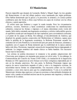 El Manierismo
Parecía imposible que después de Leonardo, Rafael y Miguel Ángel, los tres grandes
del Renacimiento, el arte del dibujo pudiera verse amenazado por algún problema.
Ellos habían demostrado que la gracia y la precisión, la armonía y la ciencia podían
combinarse para dar forma a obras cuya belleza era capaz de rivalizar con las obras
clásicas, y quizá superarlas.
El artista tenía que limitarse a seguir la senda trazada. Pero las circunstancias
políticas, sociales, históricas y hasta económicas condicionan las manifestaciones
culturales; renuevan las formas e imponen o al menos determinan cierta visión del
mundo. Italia había ostentado una hegemonía económica y artística indiscutibles gracias
al equilibrio creado por una burguesía de tipo capitalista, pero con tendencia cortesana,
y el poder de los papas en Roma. Sin embargo, el descubrimiento de América, que
desplazó los grandes puertos comerciales del Mediterráneo al Atlántico, supuso para
Italia la pérdida de la hegemonía económica; la Reforma Protestante sacudió los
cimientos de la Corte Pontificia; la invasión del país por parte de franceses, alemanes y
españoles con el saqueo de Roma demostró que la estabilidad de la época anterior
había sido falsa. Pesimismo, inquietud, sensación de inseguridad fueron impregnando el
ambiente. La imagen armónica del mundo clásico se había hundido. Era necesario
buscar nuevos horizontes.
Los artistas no podían desconocer ni renunciar a las grandes adquisiciones del
Clasicismo, pero tampoco era momento para pensar en volver atrás. Y, sin embargo, la
Contrarreforma del Concilio de Trento (1545-1564), y la institución de la Inquisición
Romana en 1542 supusieron un serio frenazo en la línea vertiginosa emprendida por el
arte en las décadas anteriores. Por otra parte, la Reforma Protestante impuso una
especie de nueva iconoclastia negando el culto y valor a la imaginería cristiana. Se
necesitaban nuevas formas no comprometidas. Era necesario contar con los estilos
existentes y crear otros nuevos para que los complementaran. Y esta es la actitud del
Manierismo: término algo equívoco y al que en ocasiones se han atribuido elementos de
menor valía, cuando en realidad encierra una de las posturas más inquietas y válidas de
la historia de la cultura.
 