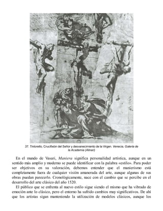 37. Tintoretto, Crucifixión del Señor y desvanecimiento de la Virgen. Venecia, Galería de
la Academia (Alinari)
En el mundo de Vasari, Maniera significa personalidad artística, aunque en un
sentido más amplio y moderno se puede identificar con la palabra «estilo». Para poder
ser objetivos en su valoración, debemos entender que el manierismo está
completamente fuera de cualquier visión amanerada del arte, aunque algunas de sus
obras puedan parecerlo. Cronológicamente, nace con el cambio que se percibe en el
desarrollo del arte clásico del año 1520.
El público que se enfrenta al nuevo estilo sigue siendo el mismo que ha vibrado de
emoción ante lo clásico, pero el entorno ha sufrido cambios muy significativos. De ahí
que los artistas sigan manteniendo la utilización de modelos clásicos, aunque los
 