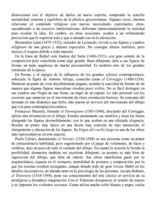 distorsionen con el objetivo de darles un nuevo espíritu, rompiendo la sencilla
normalidad, armonía y equilibrio de la plástica grecorromana. Algunas veces, intentan
relacionar el contenido religioso con nuevas necesidades espirituales; otras,
sucumbiendo a un excesivo intelectualismo, deforman intencionadamente la realidad
para resaltar la idea. En cambio, en otras ocasiones, acuden a un refinamiento
preciosista que lo vaporiza todo y que a menudo cae en la afectación.
Bernardino Luini (1475-1532), imitador de Leonardo, reviste a sus figuras y cuadros
religiosos de una gracia y dulzura especiales. No consigue alturas estelares, pero
merece el respeto debido a todo maestro.
En la línea de Rafael está Andrea del Sarto (1486-1531), con gran sentido de la
composición pero concebida como algo grande. Buen dibujante, dota a sus figuras de
formas un tanto angulosas de mucha personalidad. Es también otro de los grandes
retratistas de la época.
En Parma, y al margen de la influencia de los grandes colosos contemporáneos,
sobresale la figura de Antonio Allegri, conocido como el Correggio (1480-1534).
Mantiene un punto de vista decididamente pagano, acentúa la suavidad de formas de tal
manera que algunas figuras masculinas resultan poco viriles. No es fácil distinguir en
sus cuadros una Virgen de una Venus, un ángel de un cupido. Lo más personal son los
escorzos que anuncian ya el movimiento de clara orientación barroca. Su concepto del
desnudo es más dinámico que bello, más puesto al servicio del movimiento del dibujo
que a la pura contemplación estética.
Francesco Mazzola, llamado el Parmigiano (1503-1540), discípulo del Correggio,
utiliza otra orientación en el dibujo. Estudia atentamente sus modelos y traza las líneas
alargando las figuras desmedidamente, con lo que acaban en una afectada elegancia.
Resulta un pintor muy típico en una faceta muy concreta de tipo manierista, el
alargamiento y afectación de las figuras. Su Virgen del cuello largo es una de las obras
más representativas en este aspecto.
Paolo Caliari, denominado el Veronés (1528-1588) se nos presenta como un pintor
de extraordinaria habilidad, pero sugestionado por el juego de volúmenes, de luces y
sombras, deja un poco de lado el cuidado del dibujo. En cuanto la ocasión le brinda la
posibilidad, demuestra también ser excelente dibujante; su postura es más bien de
superación del dibujo, que falta de interés. Sus obras manifiestan gusto por lo
arquitectónico, riqueza en el vestuario, teatralidad de posturas y composición, por lo
que las escenas resultan recargadas, aunque dotado todo de gran viveza. Hábil en los
detalles descriptivos, no ahonda tanto en la psicología de las personas. Jacopo Robusti,
el Tintoretto (1518-1594), pone sus conocimientos del arte clásico al servicio de su
prodigiosa y dramática imaginación. Con el Tintoretto desaparece el sentido de reposo
y se imponen los violentos escorzos. Como utiliza mucho color blanco y negro, realza
 