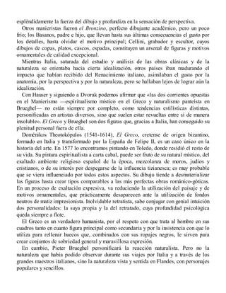 espléndidamente la fuerza del dibujo y profundiza en la sensación de perspectiva.
Otros manieristas fueron el Bronzino, perfecto dibujante académico, pero un poco
frío; los Basanos, padre e hijo, que llevan hasta sus últimas consecuencias el gusto por
los detalles, hasta olvidar el motivo principal; Cellini, grabador y escultor, cuyos
dibujos de copas, platos, cascos, espadas, constituyen un arsenal de figuras y motivos
ornamentales de calidad excepcional.
Mientras Italia, saturada del estudio y análisis de las obras clásicas y de la
naturaleza se orientaba hacia cierta idealización, otros países iban madurando el
impacto que habían recibido del Renacimiento italiano, asimilaban el gusto por la
anatomía, por la perspectiva y por la naturaleza, pero se hallaban lejos de lograr aún la
idealización.
Con Hauser y siguiendo a Dvorak podemos afirmar que «las dos corrientes opuestas
en el Manierismo —espiritualismo místico en el Greco y naturalismo panteísta en
Brueghel— no están siempre por completo, como tendencias estilísticas distintas,
personificadas en artistas diversos, sino que suelen estar revueltas entre sí de manera
insoluble». El Greco y Brueghel son dos figuras que, gracias a Italia, han conseguido su
plenitud personal fuera de ella.
Doménikos Theotokópulos (1541-1614), El Greco, cretense de origen bizantino,
formado en Italia y transformado por la España de Felipe II, es un caso único en la
historia del arte. En 1577 lo encontramos pintando en Toledo, donde residió el resto de
su vida. Su pintura espiritualista a carta cabal, puede ser fruto de su natural místico, del
exaltado ambiente religioso español de la época, mezcolanza de moros, judíos y
cristianos, o de su interés por despegarse de la influencia tizianesca; es muy probable
que se viera influenciado por todos estos aspectos. Su dibujo tiende a desmaterializar
las figuras hasta crear tipos comparables a las más perfectas obras románico-góticas.
En un proceso de exaltación expresiva, va reduciendo la utilización del paisaje y de
motivos ornamentales, que prácticamente desaparecen ante la utilización de fondos
neutros de matiz impresionista. Inolvidable retratista, sabe conjugar con genial intuición
dos personalidades: la suya propia y la del retratado, cuya profundidad psicológica
queda siempre a flote.
El Greco es un verdadero humanista, por el respeto con que trata al hombre en sus
cuadros tanto en cuanto figura principal como secundaria y por la insistencia con que lo
utiliza para rellenar huecos que, combinados con sus ropajes negros, le sirven para
crear conjuntos de sobriedad general y maravillosa expresión.
En cambio, Pieter Brueghel personificará la reacción naturalista. Pero no la
naturaleza que había podido observar durante sus viajes por Italia y a través de los
grandes maestros italianos, sino la naturaleza vista y sentida en Flandes, con personajes
populares y sencillos.
 