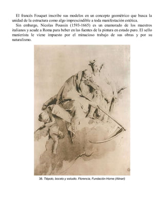 El francés Fouquet inscribe sus modelos en un concepto geométrico que busca la
unidad de la estructura como algo imprescindible a toda manifestación estética.
Sin embargo, Nicolas Poussin (1593-1665) es un enamorado de los maestros
italianos y acude a Roma para beber en las fuentes de la pintura en estado puro. El sello
manierista le viene impuesto por el minucioso trabajo de sus obras y por su
naturalismo.
38. Tiépolo, boceto y estudio. Florencia, Fundación Horne (Alinari)
 