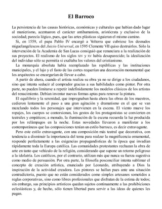 El Barroco
La persistencia de las causas históricas, económicas y culturales que habían dado lugar
al manierismo, acentuaron el carácter antihumanista, aristócrata y exclusivo de la
sociedad; parecía lógico, pues, que las artes plásticas siguieran el mismo camino.
Si, en 1559, el papa Pablo IV encargó a V
olterra que cubriese los desnudos
miguelangelescos del Juicio Universal, en 1595 Clemente VII quiso destruirlos. Sólo la
intervención de la Academia de San Lucas consiguió que renunciara a la realización de
sus proyectos. El realismo de los siglos XIV y XV había desaparecido; la idealización
del individuo sólo se permitía si exaltaba los valores del cristianismo.
La monarquía absoluta había reemplazado las repúblicas y las instituciones
municipales, y el lujo y el fasto de las cortes requerían una decoración monumental que
los arquitectos se encargarían de llevar a cabo.
A partir de ahora, cuando el artista realiza su obra ya no se dirige a los ciudadanos,
sino que intenta seducir al comprador gracias a sus habilidades como pintor. Por otra
parte, no pueden limitarse a repetir indefinidamente los modelos clásicos de los artistas
del renacimiento. Debían inventar nuevas formas aptas para renovar la pintura.
El equilibrio y la serenidad, que impregnaban hasta ahora las obras de los maestros,
cedieron lentamente el paso a una gran agitación y dramatismo en el que se van
mezclando todos los personajes que intervienen en la escena. El viento mueve los
ropajes, los cuerpos se contorsionan, los gestos de los protagonistas se convierten en
teatrales y empáticos; a menudo, la iluminación de la escena recuerda la luz producida
por los relámpagos en la noche. Estas novedades llevaron a manifestar a los
contemporáneos que las composiciones tenían un estilo barroco, es decir extravagante.
Pero este estilo extravagante, con una composición más teatral que decorativa, con
tendencia a disminuir la importancia del tema para realzar la magnificencia ornamental,
responde perfectamente a las exigencias propagandísticas de la época que invadían
rápidamente toda la Europa católica. Las comunidades protestantes rechazan la obra de
arte en tanto que vehículo de la religión, considerando que supone un retorno peligroso
a la idolatría. Los católicos, por el contrario, utilizan más que nunca su fuerza sugestiva
como medio de persuasión. Por otra parte, la filosofía posconciliar intenta sublimar el
concepto de creación artística, enunciado por Leonardo, atribuyendo a Dios la
inspiración de la actividad creadora. Los pintores se hallan pues ante una situación
contradictoria, puesto que no están considerados como simples artesanos sometidos a
reglas corporativas, sino como libres profesionales que disfrutan de la estima de todos;
sin embargo, sus principios artísticos quedan sujetos continuamente a las prohibiciones
eclesiásticas y, de hecho, sólo tienen libertad para servir a las ideas de quienes les
pagan.
 