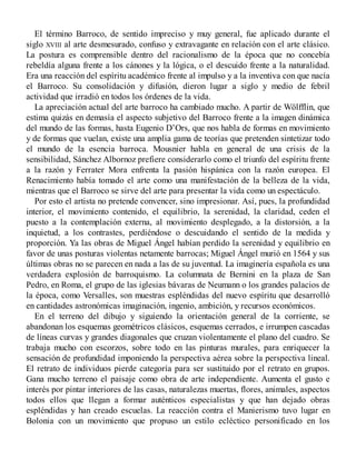 El término Barroco, de sentido impreciso y muy general, fue aplicado durante el
siglo XVIII al arte desmesurado, confuso y extravagante en relación con el arte clásico.
La postura es comprensible dentro del racionalismo de la época que no concebía
rebeldía alguna frente a los cánones y la lógica, o el descuido frente a la naturalidad.
Era una reacción del espíritu académico frente al impulso y a la inventiva con que nacía
el Barroco. Su consolidación y difusión, dieron lugar a siglo y medio de febril
actividad que irradió en todos los órdenes de la vida.
La apreciación actual del arte barroco ha cambiado mucho. A partir de Wölfflin, que
estima quizás en demasía el aspecto subjetivo del Barroco frente a la imagen dinámica
del mundo de las formas, hasta Eugenio D’Ors, que nos habla de formas en movimiento
y de formas que vuelan, existe una amplia gama de teorías que pretenden sintetizar todo
el mundo de la esencia barroca. Mousnier habla en general de una crisis de la
sensibilidad, Sánchez Albornoz prefiere considerarlo como el triunfo del espíritu frente
a la razón y Ferrater Mora enfrenta la pasión hispánica con la razón europea. El
Renacimiento había tomado el arte como una manifestación de la belleza de la vida,
mientras que el Barroco se sirve del arte para presentar la vida como un espectáculo.
Por esto el artista no pretende convencer, sino impresionar. Así, pues, la profundidad
interior, el movimiento contenido, el equilibrio, la serenidad, la claridad, ceden el
puesto a la contemplación externa, al movimiento desplegado, a la distorsión, a la
inquietud, a los contrastes, perdiéndose o descuidando el sentido de la medida y
proporción. Ya las obras de Miguel Ángel habían perdido la serenidad y equilibrio en
favor de unas posturas violentas netamente barrocas; Miguel Ángel murió en 1564 y sus
últimas obras no se parecen en nada a las de su juventud. La imaginería española es una
verdadera explosión de barroquismo. La columnata de Bernini en la plaza de San
Pedro, en Roma, el grupo de las iglesias bávaras de Neumann o los grandes palacios de
la época, como Versalles, son muestras espléndidas del nuevo espíritu que desarrolló
en cantidades astronómicas imaginación, ingenio, ambición, y recursos económicos.
En el terreno del dibujo y siguiendo la orientación general de la corriente, se
abandonan los esquemas geométricos clásicos, esquemas cerrados, e irrumpen cascadas
de líneas curvas y grandes diagonales que cruzan violentamente el plano del cuadro. Se
trabaja mucho con escorzos, sobre todo en las pinturas murales, para enriquecer la
sensación de profundidad imponiendo la perspectiva aérea sobre la perspectiva lineal.
El retrato de individuos pierde categoría para ser sustituido por el retrato en grupos.
Gana mucho terreno el paisaje como obra de arte independiente. Aumenta el gusto e
interés por pintar interiores de las casas, naturalezas muertas, flores, animales, aspectos
todos ellos que llegan a formar auténticos especialistas y que han dejado obras
espléndidas y han creado escuelas. La reacción contra el Manierismo tuvo lugar en
Bolonia con un movimiento que propuso un estilo ecléctico personificado en los
 