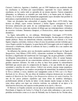 Carracci, Ludovico, Agostino y Annibale, que en 1585 fundaron una academia donde
las enseñanzas se dividían por especialidades, superando los viejos métodos de
enseñanza, en los cuales todo se aprendía de un mismo maestro. Fueron estupendos
dibujantes; su influencia se extendió por toda Italia y en buena parte de España y
Francia. Es el triunfo de cierto humanismo paganizante cuyos desnudos han perdido la
delicadeza y espiritualidad de los de la época anterior.
Entre sus discípulos han sobresalido el popular Guido Reni (1575-1642), buen
técnico en dibujo, cuyos rostros hermosos y bellas figuras consiguieron la más
fervorosa admiración por parte de sus contemporáneos y aun después. Francesco
Barbieri, el Guercino, pone más carácter al dibujo que sus contemporáneos valiéndose
de escorzos violentos. Domenico Zampieri, el Domenichino, añade mayor intensidad
dramática.
La figura indiscutible es, sin embargo, Michelangelo Caravaggio (1573-1610).
Personifica la reacción dura frente al eclecticismo boloñés. Su obra parece reflejar un
mundo plebeyo. Busca un naturalismo extremo, exacerbado, casi molesto a la vista;
figuras vulgares, corrientes, rústicas si hace al caso; las posturas son tan violentas que a
veces llegan a perder la elegancia. La gran fuerza del Caravaggio está en el empleo del
claroscuro o tenebrismo, donde el contraste de luces y sombras da a sus cuadros una
extraña fascinación.
Su influencia fue enorme, pero sus discípulos quedaron eclipsados por la figura del
Spagnoletto, José Ribera (1591-1652), valenciano residente en Nápoles. Discípulo,
heredero y dignificador del tenebrismo de Caravaggio, fue un gran grabador y también
un dibujante extraordinario, como demuestran sus dibujos sobre el cuerpo humano.
Adquirió una buena parte de sus conocimientos artísticos al entrar en contacto con los
grandes maestros italianos. En toda su obra se hace bien patente la extraordinaria
habilidad que poseía para la composición de figuras, a las que dotaba de una gran
serenidad y sencillez de corte clásico. Cultivó con acierto enorme temas populares,
religiosos y mitológicos; sus cuadros son prodigio de naturalidad. Su tendencia realista
le lleva a utilizar, a veces, modelos casi repugnantes como el Niño cojo o la Mujer
Barbuda de los Abruzos. De sus obras de temática religiosa destacan por su carácter
emotivo el Martirio de San Felipe y los Desposorios místicos de santa Catalina. Es
uno de los pocos pintores españoles que tiene obras de temática mitológica,
probablemente debido al hecho de haber vivido durante mucho tiempo en Italia. En
estas obras aplica con rigor sus criterios realistas, no cediendo ni un ápice a la
idealización clasicista; este aspecto resulta patente en su Apolo y Marsias.
El Barroco en España coincide con un época de decadencia económica y política.
Periclitado el Imperio de Carlos I y Felipe II, el país debe enfrentarse a una serie de
pérdidas territoriales como es el caso de Holanda, tras la Guerra de los Treinta años,
 