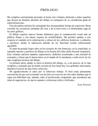 PRÓLOGO
Me complace enormemente presentar al lector este volumen, dedicado a todos aquellos
que deseen un dominio absoluto del dibujo en cualquiera de su variadísima gama de
especializaciones.
Esta disciplina artística ha conseguido hoy insospechadas formas de expresión. Basta
recordar las secuencias animadas del cine y de la televisión o el desbordante auge de
las artes gráficas.
El dibujo requiere nuevas formas dinámicas para la comunicación visual ante un
público dispar y con mayor riqueza de sensibilidades. Me permito apuntar a este
respecto el cuidado en la señalización y esbozo de los edificios históricos y culturales
o turísticos, donde la indicación además de ser funcional resulta estéticamente
agradable.
El autor ha pasado largos años en las escuelas de arte francesas; en la actualidad, es
reputado maestro y profesor de dibujo en la Scuola del Libro della Società Umanitaria.
Este volumen encierra maduras experiencias, didáctica escalonada y una claridad de
conceptos y líneas que lo hacen único en el mundo de la enseñanza, a todo nivel, de las
más complejas técnicas del dibujo.
La primera parte, donde se narra la historia del dibujo, es, a mi parecer, de lo más
completo y razonado que he tenido ocasión de leer hasta hoy. Los grabados adicionales
denotan el acierto de una crítica selección.
Mi agradecimiento al autor por su laborioso trabajo. Si bien estoy plenamente
convencido de que será coronado con un éxito sin reservas no sólo entre alumnos que le
sigan con fidelidad sino, además, entre el profesorado competente, que encontrará una
mina de sugerencias, de nuevos apuntes y soluciones útiles y brillantes.
ALBE STEINER
 