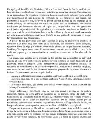 Portugal, y el Rosellón y la Cerdaña cedidos a Francia al firmar la Paz de los Pirineos.
Los intentos centralizadores provocan el estallido de revueltas internas. Esta situación
se ve agravada por la coyuntura económica. Los envíos de plata sufren irregularidades
que desembocan en una pérdida de confianza de los banqueros, que niegan sus
prestamos al Estado y este, a su vez, no puede afrontar el pago de los intereses de la
deuda pública; los mecanismos de previsión social ante las hambrunas, que habían
funcionado perfectamente durante el siglo XVI, organizados por los gobiernos
municipales, dejan de existir. La agricultura y la artesanía castellanas se hunden. La
pervivencia de la mentalidad retardataria de la nobleza y el crecimiento desmesurado
del estamento eclesiástico convierten a España en una pirámide parasitaria en la que
hay más rentistas que productores.
A pesar de los problemas que debe afrontar el país, la producción artística se
mantiene a un nivel muy alto, tanto en la literatura, con escritores como Góngora,
Quevedo, Lope de Vega y Calderón, como en la pintura, en la que destacan Zurbarán,
Murillo y Velázquez, entre otros. El arte se nutre tanto del mundo clásico como de la
tradición popular y esta contradicción se manifiesta claramente en las obras de la
época.
La excepcional calidad de la mayoría de los artistas que desarrollan su actividad
durante el siglo XVII confieren a la pintura barroca española un lugar destacado en el
panorama artístico europeo. Como características generales podemos destacar su
tendencia al naturalismo y a la claridad compositiva. Predomina la temática religiosa,
con ausencia casi total de los elementos sensuales propios de la pintura flamenca e
italiana. Encontramos tres escuelas principales:
— la escuela valenciana, cuyos representantes son Francisco Ribalta y José Ribera;
— la escuela andaluza, en la que destacan Zurbarán, Alonso Cano, Velázquez, Murillo
y Valdés Leal;
— la escuela madrileña, que cuenta con artistas como Sánchez Cotán, Martínez del
Mazo y Carreño de Miranda.
Diego Velázquez (1599-1660). Uno de los más grandes artistas de la pintura
universal, realiza su obra entre el realismo de la primera mitad de siglo y el
barroquismo de la segunda. Nacido en Sevilla, se formó primero con Herrera el viejo y
posteriormente en el taller de Francisco Pacheco. De su interés inicial por el
naturalismo cabe destacar las obras Vieja friendo huevos y El aguador de Sevilla, en
las que además se puede apreciar ya su extraordinaria habilidad con el pincel.
Después de instalarse en Madrid, se convierte en el primer pintor real de la corte de
Felipe IV
. Allí conoce a Rubens que le insta a viajar a Italia. Se desplaza varias veces a
este país, donde entra en contacto con las nuevas tendencias pictóricas europeas. Su
paleta se vuelve más luminosa, de colores más vivos y, a partir de algunos apuntes que
 