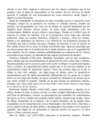 efectúa al aire libre, empieza a interesarse por los efectos cambiantes que la luz
produce y por el modo de representarlo en sus cuadros. En Las Meninas se puede
apreciar el resultado de esta preocupación por crear atmósferas donde figuras y
objetos circulen libremente.
Nadie ha contemplado la naturaleza con tanta serenidad, poesía y veneración como
Velázquez, aunque no es partidario de acentuar la realidad extrema. Cuando sus
modelos son desagradables los viste con un sentido de especial humanidad que los
dignifica hasta hacerlos incluso gratos. Al tratar temas mitológicos evita las
escabrosidades dándoles un giro cómico o psicológico. Triunfa en la difícil tarea de
expresar la verdad sin molestar. Con él la perspectiva aérea logra una soberana
perfección. Tanto sus cuadros históricos, religiosos y paisajes, como los retratos,
bufones y los admirables Las Meninas y Las Hilanderas son testimonios perennes de
un hombre que todo lo miraba con amor y bondad, sin descartar el caso de utilizar un
fino sentido irónico de las cosas. Su dibujo está diluido entre vigorosas pinceladas que
nos hacen pensar más en la perfección de la mente pictórica, que en la seguridad del
trazo material. En los retratos, hermana espléndidamente las exigencias de los valores
psicológicos con el gusto y la información que supone la presencia de detalles.
Francisco Zurbarán (1598-1664). Dibujante formidable, casi de tipo escultórico,
posee además una rara sensibilidad para la aplicación del color, sobre todo, el blanco.
Despreocupándose de los escorzos, pone todo su arte en dibujar a la perfección figuras,
telas y vestidos. Su capacidad para pintar aquello que ve le convierte también en un
extraordinario pintor de naturalezas muertas. Tiene una primera etapa en la que el
dibujo es más viril, enérgico, con algún rasgo de dureza, pobre en perspectivas
arquitectónicas pero de mucha personalidad. Influenciado por los gustos de su época
derivó en otra etapa más blanda, de mayor suavidad por abundancia de formas curvas
que restan calidad al conjunto. Además de un gran número de naturalezas muertas,
podemos citar obras como Aparición de San Pedro a San Pedro Nolasco y San Hugo
en el refectorio de los cartujos.
Bartolomé Esteban Murillo (1618-1682), pintor extraordinario y maestro en el
dibujo, domina el color, la forma y la luz, y su obra, siempre inspiradora de devoción,
está llena de delicadeza y ternura. La preocupación por transmitir los conocimientos
que posee, le lleva a fundar una academia donde imparte, durante largo tiempo, clases
de dibujo. Enamorado de la infancia y de la gracia femenina, nos ha dejado obras
encantadoras en las interpretaciones de las Inmaculadas y del niño Jesús y San Juan, y
en los cuadros realistas de niños pobres y desamparados relacionados con la picaresca
española. Son dignas de ser destacadas la Sagrada familia del pajarito, El Buen
Pastor y Niños comiendo pastel.
Juan de Valdés Leal (1622-1690) representa el pesimismo religioso. Hombre
 