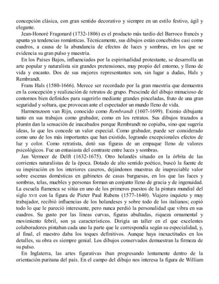 concepción clásica, con gran sentido decorativo y siempre en un estilo festivo, ágil y
elegante.
Jean-Honoré Fragonard (1732-1806) es el producto más tardío del Barroco francés y
apunta ya tendencias románticas. Técnicamente, sus dibujos están concebidos casi como
cuadros, a causa de la abundancia de efectos de luces y sombras, en los que se
evidencia su gran pulso y maestría.
En los Países Bajos, influenciados por la espiritualidad protestante, se desarrolla un
arte popular y naturalista sin grandes pretensiones, muy propio del entorno, y lleno de
vida y encanto. Dos de sus mejores representantes son, sin lugar a dudas, Hals y
Rembrandt.
Frans Hals (1580-1666). Merece ser recordado por la gran maestría que demuestra
en la concepción y realización de retratos de grupo. Prescinde del dibujo minucioso de
contornos bien definidos para sugerirlo mediante grandes pinceladas, fruto de una gran
seguridad y soltura, que provocan ante el espectador un mundo lleno de vida.
Harmenszoon van Rijn, conocido como Rembrandt (1607-1699). Eximio dibujante
tanto en sus trabajos como grabador, como en los retratos. Sus dibujos trazados a
plumín dan la sensación de inacabados porque Rembrandt no copiaba, sino que sugería
ideas, lo que les concede un valor especial. Como grabador, puede ser considerado
como uno de los más importantes que han existido, logrando excepcionales efectos de
luz y color. Como retratista, dotó sus figuras de un empaque lleno de valores
psicológicos. Fue un entusiasta del contraste entre luces y sombras.
Jan Vermeer de Delft (1632-1675). Otro holandés situado en la órbita de las
corrientes naturalistas de la época. Dotado de alto sentido poético, buscó la fuente de
su inspiración en los interiores caseros, dejándonos muestras de inapreciable valor
sobre escenas domésticas en gabinetes de casas burguesas, en los que las luces y
sombras, telas, muebles y personas forman un conjunto lleno de gracia y de ingenuidad.
La escuela flamenca se sitúa en uno de los primeros puestos de la pintura mundial del
siglo XVII con la figura de Pieter Paul Rubens (1577-1640). Viajero inquieto y muy
trabajador, recibió influencias de los holandeses y sobre todo de los italianos; copió
todo lo que le pareció interesante, pero nunca perdió la personalidad que vibra en sus
cuadros. Su gusto por las líneas curvas, figuras abultadas, riqueza ornamental y
movimiento febril, son ya característicos. Dirigía un taller en el que excelentes
colaboradores pintaban cada uno la parte que le correspondía según su especialidad, y,
al final, el maestro daba los toques definitivos. Aunque haya inexactitudes en los
detalles, su obra es siempre genial. Los dibujos conservados demuestran la firmeza de
su pulso.
En Inglaterra, las artes figurativas iban progresando lentamente dentro de la
orientación puritana del país. En el campo del dibujo nos interesa la figura de William
 