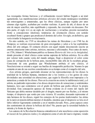 Neoclasicismo
Las recargadas formas barrocas y el refinamiento rococó habían llegado a un total
agotamiento. Las manifestaciones artísticas oficiales del estado monárquico resultaban
tan extravagantes y amaneradas, que las obras clásicas, aunque regidas por unos
cánones algo rígidos, acababan por resultar realistas. A partir de ahí, el deseo de un
arte de mayor sencillez, más equilibrado y reposado, fue creciendo sin descanso. Por
otra parte, el siglo XVII es un siglo de vacilaciones y revueltas; presión racionalista
frente a concepciones idealistas; tendencias de orientación clásica con sentido
escultural frente a grupos que predican el dominio del color. Un siglo, en definitiva, que
vería triunfar la burguesía revolucionaria.
En otro sentido, en 1719 se descubren las ruinas de Herculano y en 1748 las de
Pompeya; se realizan excavaciones de gran envergadura y salen a la luz espléndidas
obras del arte antiguo. El contacto directo con aquel mundo desconocido suscita un
enorme entusiasmo entre artistas, teóricos, mecenas y aficionados. Poco antes de morir,
en 1756, Johann J. Winckelmann publica su famosa Historia del Arte en la Antigüedad,
donde presenta el ideal clásico como norma suprema de belleza artística. En su afán
por valorar todo cuanto venía del mundo antiguo, llegó a despreciar el color como
causa de corrupción de la belleza pura, inconcebible más allá de la escultura griega.
Consciente de esta grandeza que Winckelmann atribuía el arte clásico, el
Neoclasicismo se orientó a seguir sus huellas de insuperable perfección. Veamos lo que
comenta en uno de sus escritos considerados en su tiempo como el evangelio del arte.
«Los artistas griegos, queriendo alcanzar en las representaciones de los dioses la
totalidad de la belleza humana, intentaron dar a los rostros y a los gestos de estas
divinidades una serenidad sin alteraciones, que según la filosofía eran impropias a la
naturaleza y estado de los dioses. Pero en la creación no existe la indiferencia total, y el
artista, no pudiendo representar a los dioses desprovistos de sensaciones y sentimientos
humanos, tuvo que contentarse con el grado de belleza que podía ofrecer la propia
divinidad. Esta concepción aparece de forma evidente en el rostro del Apolo del
Vaticano que debía mostrar desdeño por el dragón, muerto por sus flechas, y al mismo
tiempo, el desprecio que sentía por esta victoria. El escultor, deseando representar al
más hermoso de los dioses, siguió los consejos de los poetas tradicionales: las aletas
de la nariz en tensión debían mostrar el desdeño, mientras que el desprecio se leía en el
labio inferior ligeramente contraído y en el mentón elevado. Pero, ¿eran capaces estos
dos sentimientos de alterar la belleza del dios? No, puesto que la serenidad bañaba la
mirada y la frente de Apolo.»
Los autores de la Revolución francesa entendieron el arte neoclásico como oposición
al rococó de los palacios reales y lo adoptaron como el arte del nuevo régimen, viendo
 