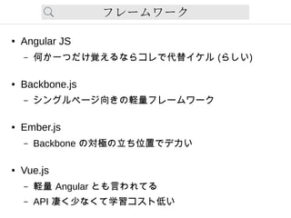 フレームワーク
● Angular JS
– 何か一つだけ覚えるならコレで代替イケル (らしい)
● Backbone.js
– シングルページ向きの軽量フレームワーク
● Ember.js
– Backbone の対極の立ち位置でデカい
● Vue.js
– 軽量 Angular とも言われてる
– API 凄く少なくて学習コスト低い
 