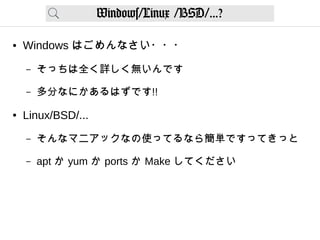 Windows/Linux /BSD/...?
● Windows はごめんなさい・・・
– そっちは全く詳しく無いんです
– 多分なにかあるはずです!!
● Linux/BSD/...
– そんなマニアックなの使ってるなら簡単ですってきっと
– apt か yum か ports か Make してください
 