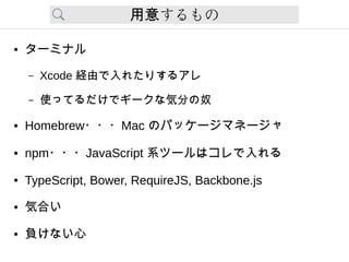 するもの用意
● ターミナル
– Xcode 経由で入れたりするアレ
– 使ってるだけでギークな気分の奴
● Homebrew・・・Mac のパッケージマネージャ
● npm・・・JavaScript 系ツールはコレで入れる
● TypeScript, Bower, RequireJS, Backbone.js
● 気合い
● 負けない心
 
