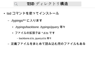 TSD ディレクトリ構造
● tsd コマンドを使ってインストール
– ./typings/** に入ります
● ./typings/backbone ./typings/jquery 等々
● ファイルの拡張子は *.d.ts です
– backbone.d.ts, jquery.d.ts 等々
– 定義ファイルをまとめて読み込む用のファイルもある
 