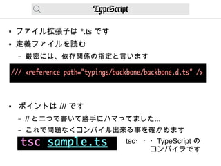TypeScript
● ファイル拡張子は *.ts です
● 定義ファイルを読む
– 厳密には、依存関係の指定と言います
● ポイントは /// です
– // と二つで書いて勝手にハマってました...
– これで問題なくコンパイル出来る事を確かめます
tsc・・・TypeScript の　
　　　 コンパイラです
 