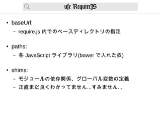 use RequireJS
● baseUrl:
– require.js 内でのベースディレクトリの指定
● paths:
– 各 JavaScript ライブラリ(bower で入れた奴)
● shims:
– モジュールの依存関係、グローバル変数の定義
– 正直まだ良くわかってません...すみません...
 
