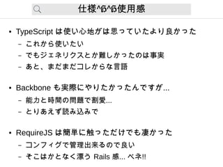 仕様 H H^ ^ 使用感
● TypeScript は使い心地がは思っていたより良かった
– これから使いたい
– でもジェネリクスとか難しかったのは事実
– あと、まだまだコレからな言語
● Backbone も実際にやりたかったんですが...
– 能力と時間の問題で割愛...
– とりあえず読み込みで
● RequireJS は簡単に触っただけでも凄かった
– コンフィグで管理出来るので良い
– そこはかとなく漂う Rails 感... ベネ!!
 