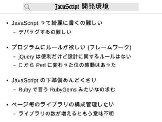 JavaScript 開発環境
● JavaScript って綺麗に書くの難しい
– デバッグするの難しい
● プログラムにルールが欲しい (フレームワーク)
– jQuery は便利だけど設計に関するルールはない
– C から Perl に変わった位の感動はあった
● JavaScript の下準備めんどくさい
– Ruby で言う RubyGems みたいなの求む
● ページ毎のライブラリの構成管理したい
– ライブラリの数が増えるともう意味不明
 