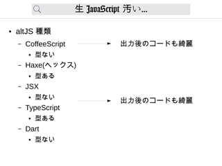生 JavaScript い汚 ...
● altJS 種類
– CoffeeScript
● 型ない
– Haxe(ヘックス)
● 型ある
– JSX
● 型ない
– TypeScript
● 型ある
– Dart
● 型ない
出力後のコードも綺麗
出力後のコードも綺麗
 
