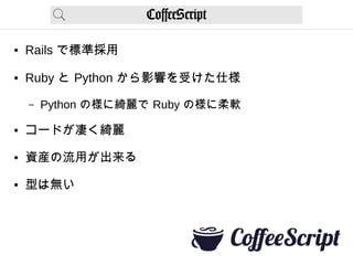 CoffeeScript
● Rails で標準採用
● Ruby と Python から影響を受けた仕様
– Python の様に綺麗で Ruby の様に柔軟
● コードが凄く綺麗
● 資産の流用が出来る
● 型は無い
 