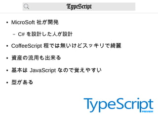 TypeScript
● MicroSoft 社が開発
– C# を設計した人が設計
● CoffeeScript 程では無いけどスッキリで綺麗
● 資産の流用も出来る
● 基本は JavaScript なので覚えやすい
● 型がある
 