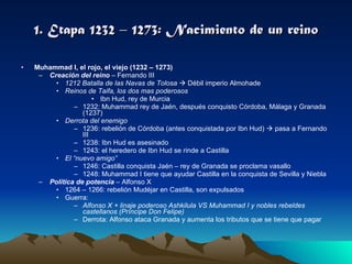1. Etapa 1232 – 1273: Nacimiento de un reino Muhammad I, el rojo, el viejo (1232 – 1273)  Creación del reino  – Fernando III 1212 Batalla de las Navas de Tolosa     Débil imperio Almohade Reinos de Taifa, los dos mas poderosos Ibn Hud, rey de Murcia 1232: Muhammad rey de Jaén, después conquisto Córdoba, Málaga y Granada (1237) Derrota del enemigo 1236: rebelión de Córdoba (antes conquistada por Ibn Hud)    pasa a Fernando III 1238: Ibn Hud es asesinado 1243: el heredero de Ibn Hud se rinde a Castilla El “nuevo amigo” 1246: Castilla conquista Jaén – rey de Granada se proclama vasallo 1248: Muhammad I tiene que ayudar Castilla en la conquista de Sevilla y Niebla Política de potencia  – Alfonso X 1264 – 1266: rebelión Mudéjar en Castilla, son expulsados Guerra: Alfonso X + linaje poderoso Ashkilula VS Muhammad I y nobles rebeldes castellanos (Príncipe Don Felipe) Derrota: Alfonso ataca Granada y aumenta los tributos que se tiene que pagar 