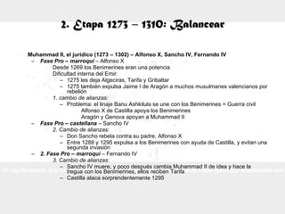 2. Etapa 1273 – 1310: Balancear Muhammad II, el jurídico (1273 – 1302) – Alfonso X, Sancho IV, Fernando IV Fase Pro – marroquí  – Alfonso X Desde 1269 los Benimerines eran una potencia Dificultad interna del Emir: 1275 les deja Algeciras, Tarifa y Gribaltar 1275 también expulsa Jaime I de Aragón a muchos musulmanes valencianos por rebelión 1. cambio de alianzas: Problema: el linaje Banu Ashkilula se une con los Benimerines = Guerra civil Alfonso X de Castilla apoya los Benimerines Aragón y Genova apoyan a Muhammad II Fase Pro – castellana  – Sancho IV 2. Cambio de alianzas: Don Sancho rebela contra su padre, Alfonso X Entre 1288 y 1295 expulsa a los Benimerines con ayuda de Castilla, y evitan una segunda invasión 2. Fase Pro – marroquí  – Fernando IV 3. Cambio de alianzas: Sancho IV muere, y poco después cambia Muhammad II de idea y hace la tregua con los Benimerines, ellos reciben Tarifa Castilla ataca sorprendentemente 1295 