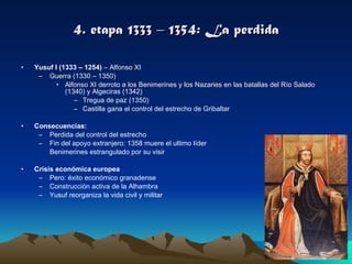 4. etapa 1333 – 1354: La perdida Yusuf I (1333 – 1254)  – Alfonso XI Guerra (1330 – 1350) Alfonso XI derroto a los Benimerines y los Nazaries en las batallas del Río Salado (1340) y Algeciras (1342) Tregua de paz (1350) Castilla gana el control del estrecho de Gribaltar Consecuencias:  Perdida del control del estrecho Fin del apoyo extranjero: 1358 muere el ultimo líder Benimerines estrangulado por su visir Crisis económica europea Pero: éxito económico granadense Construcción activa de la Alhambra Yusuf reorganiza la vida civil y militar 